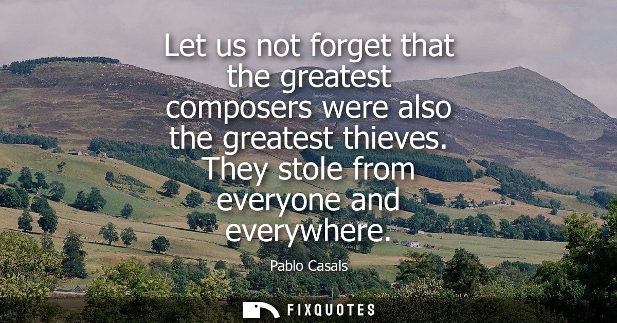 Let us not forget that the greatest composers were also the greatest thieves. They stole from everyone and everywhere