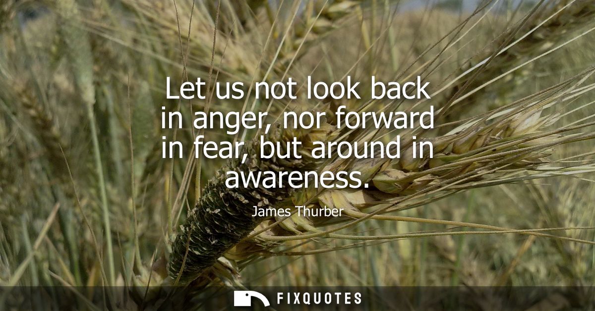 Let us not look back in anger, nor forward in fear, but around in awareness