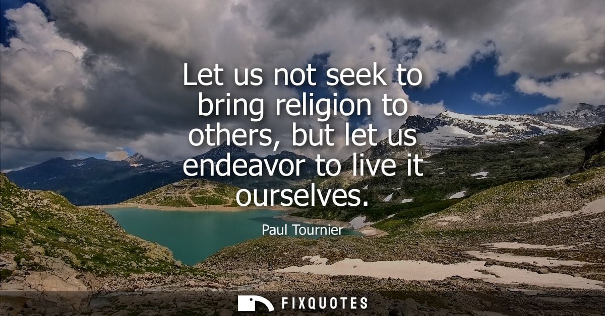 Let us not seek to bring religion to others, but let us endeavor to live it ourselves