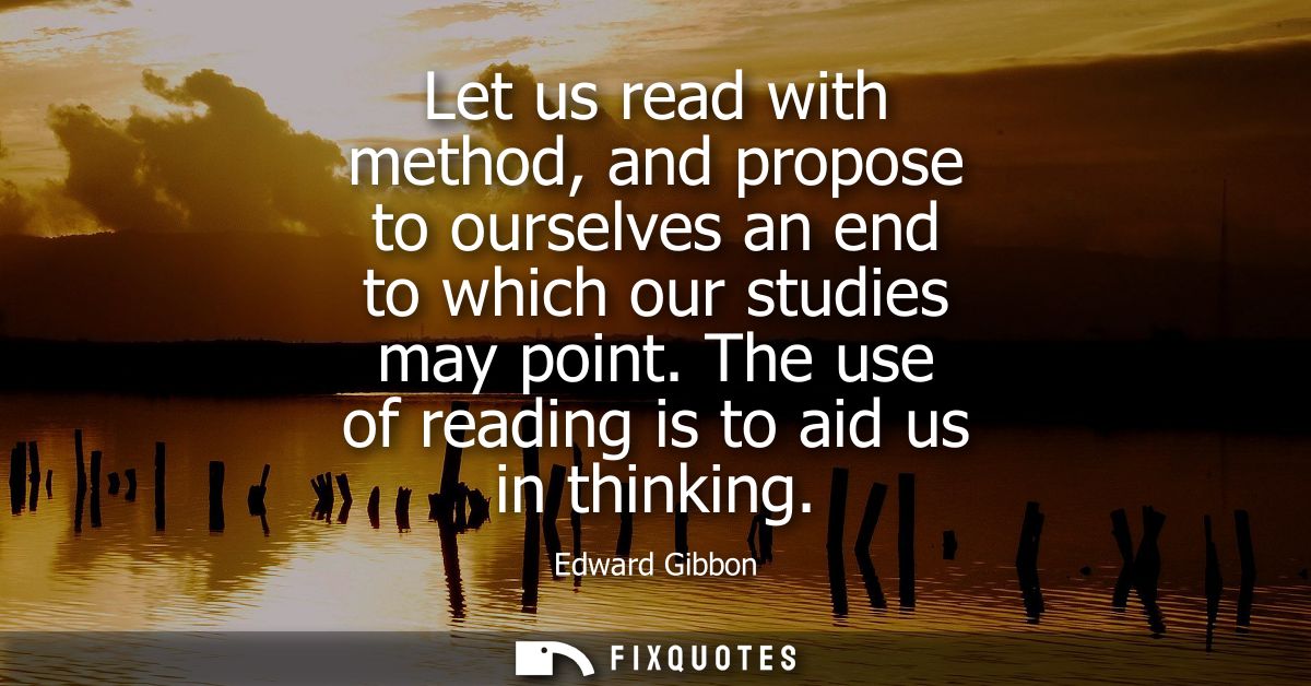 Let us read with method, and propose to ourselves an end to which our studies may point. The use of reading is to aid us