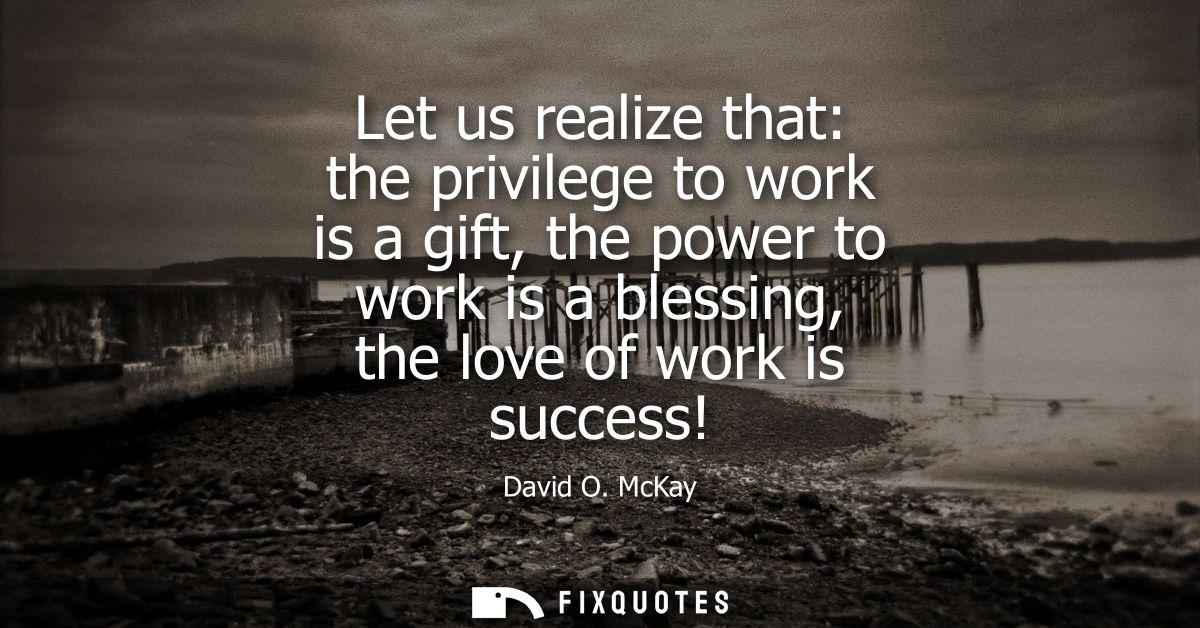 Let us realize that: the privilege to work is a gift, the power to work is a blessing, the love of work is success!