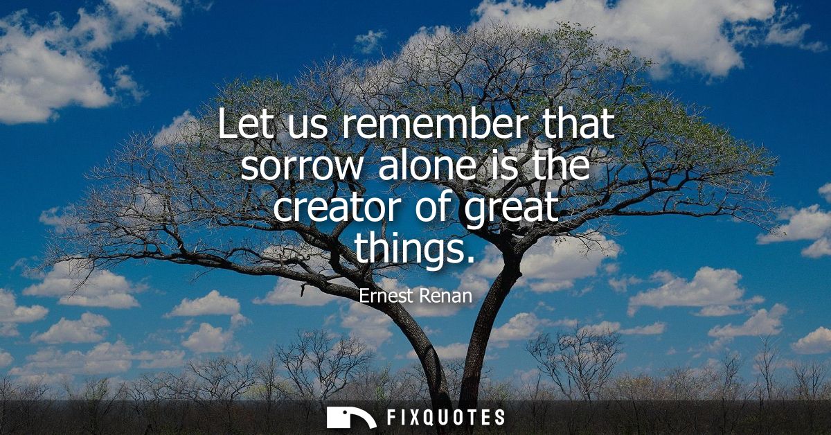 Let us remember that sorrow alone is the creator of great things