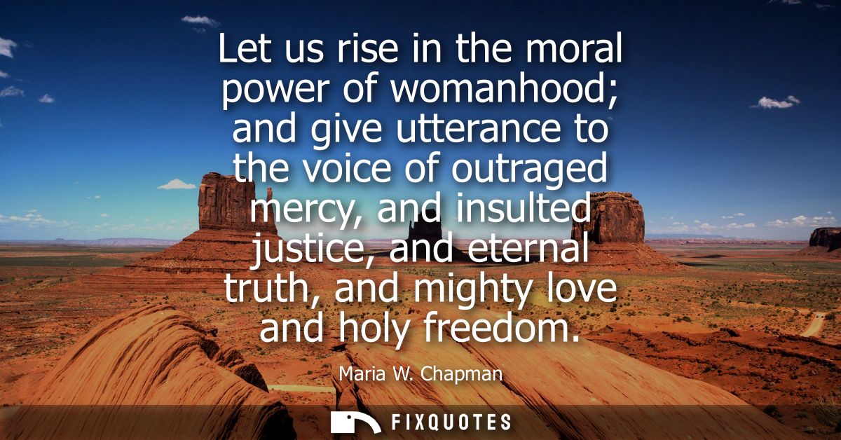 Let us rise in the moral power of womanhood and give utterance to the voice of outraged mercy, and insulted justice, and