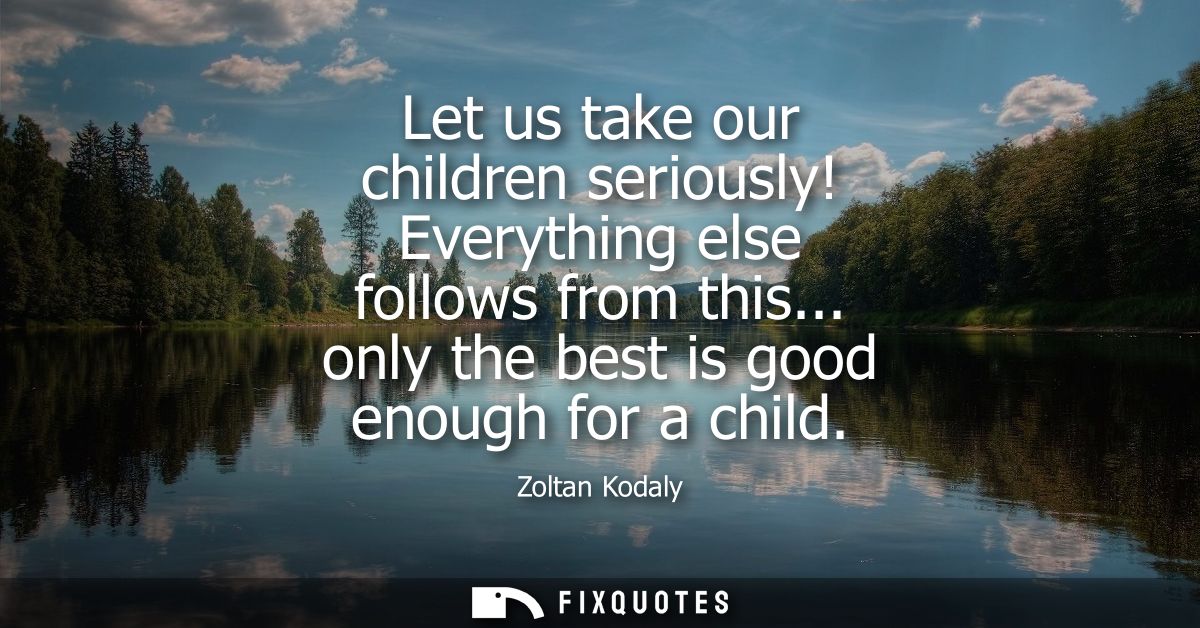 Let us take our children seriously! Everything else follows from this... only the best is good enough for a child