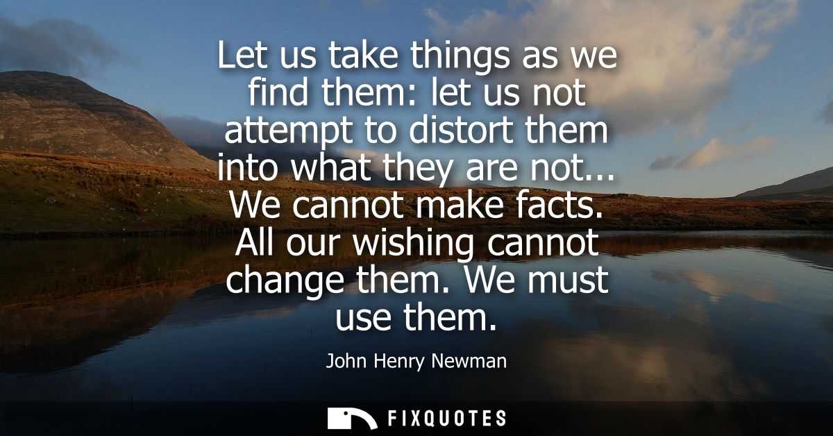 Let us take things as we find them: let us not attempt to distort them into what they are not... We cannot make facts. A