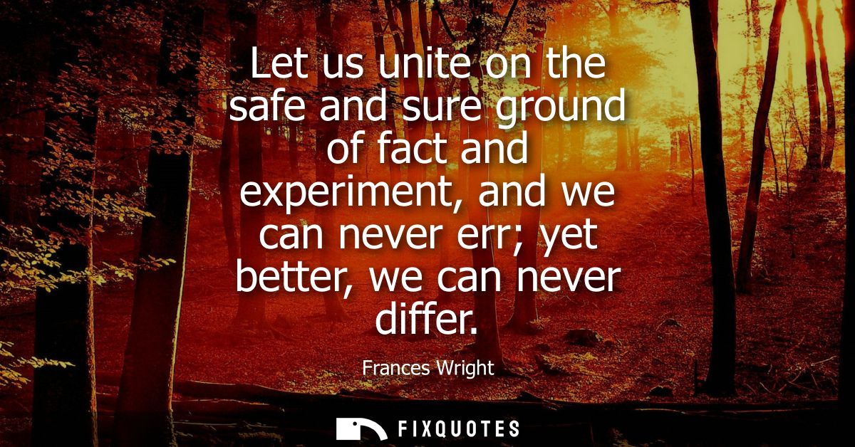 Let us unite on the safe and sure ground of fact and experiment, and we can never err yet better, we can never differ