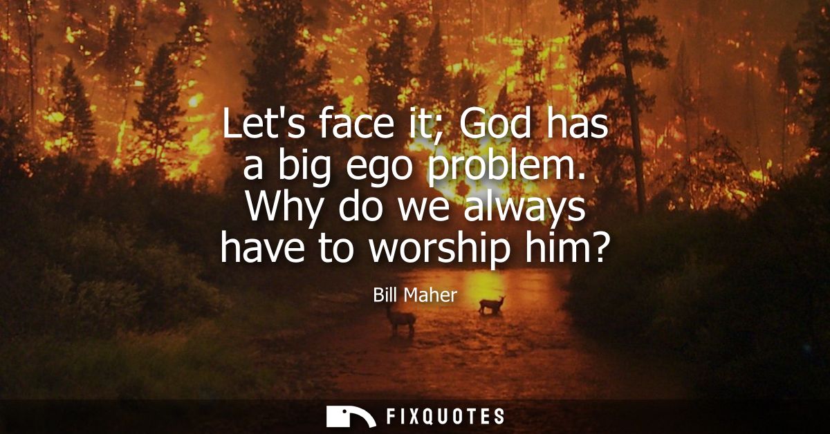 Lets face it God has a big ego problem. Why do we always have to worship him?