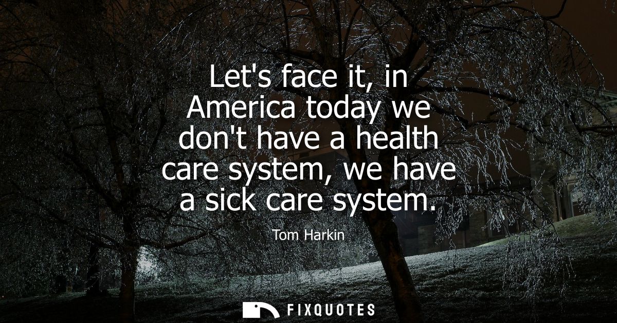 Lets face it, in America today we dont have a health care system, we have a sick care system