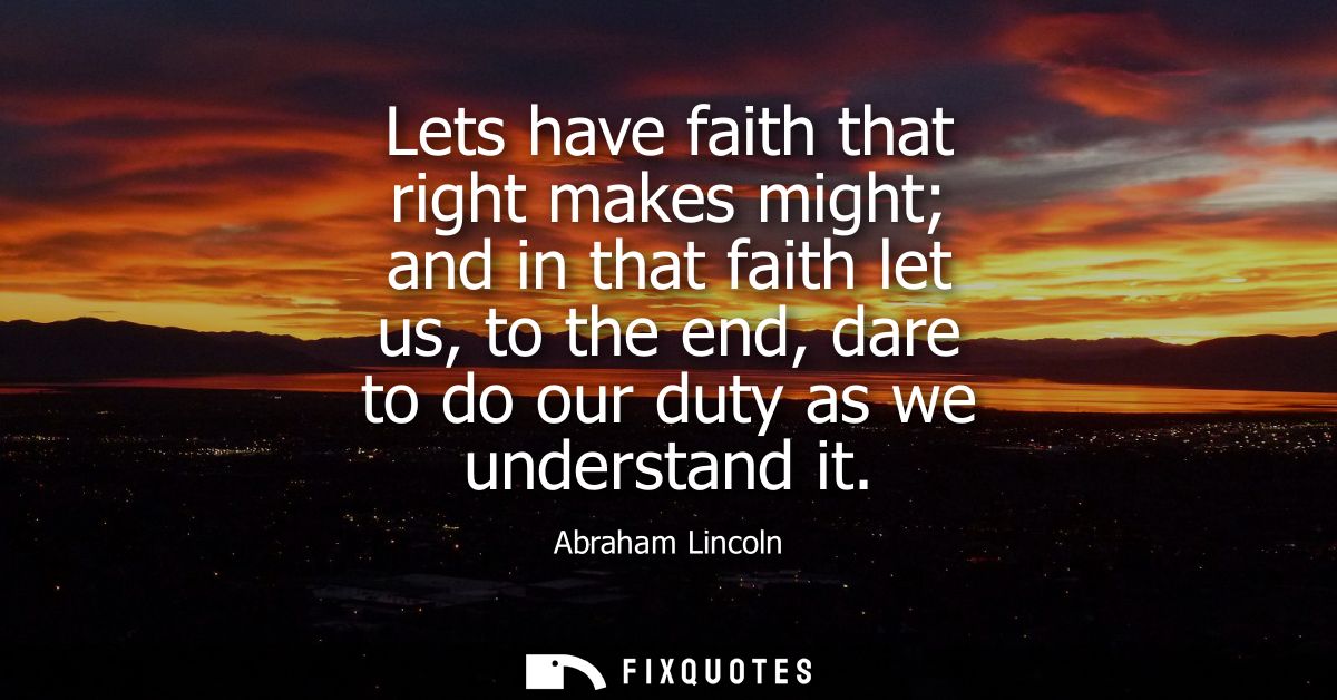 Lets have faith that right makes might and in that faith let us, to the end, dare to do our duty as we understand it