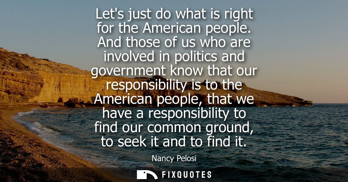 Lets just do what is right for the American people. And those of us who are involved in politics and government know tha