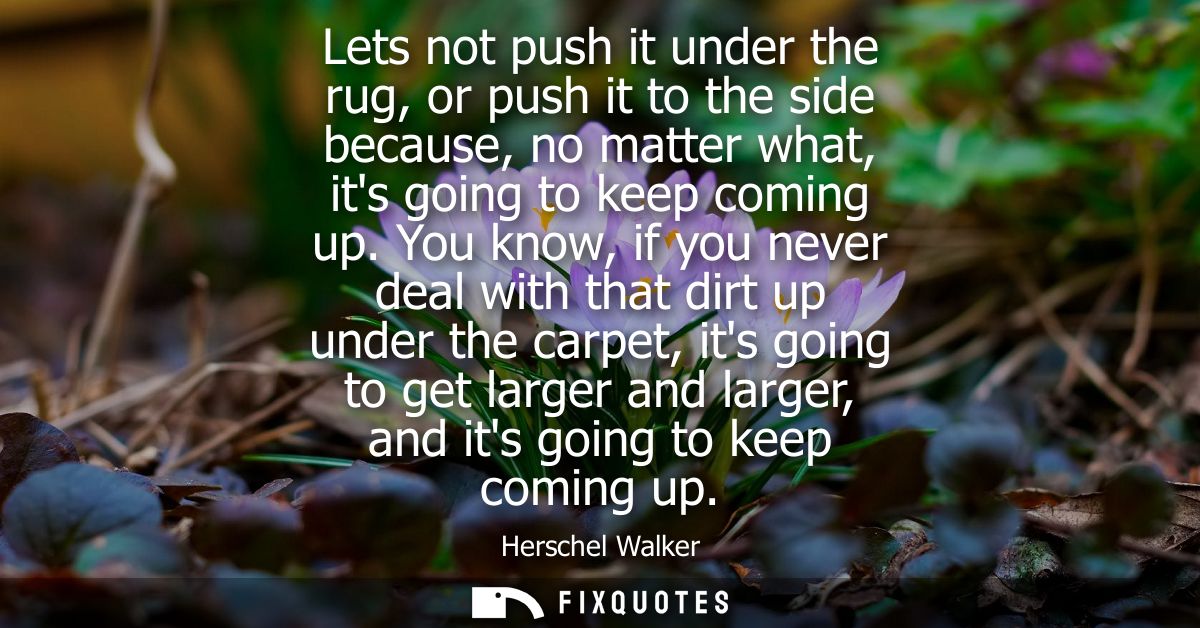 Lets not push it under the rug, or push it to the side because, no matter what, its going to keep coming up.
