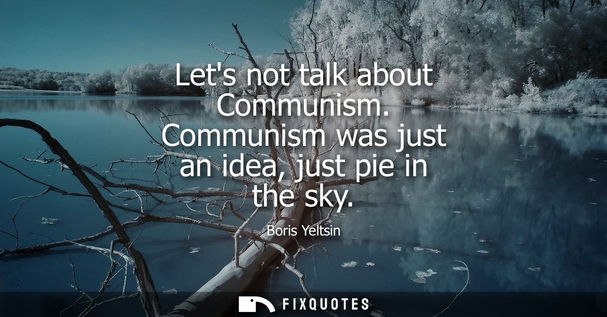 Lets not talk about Communism. Communism was just an idea, just pie in the sky