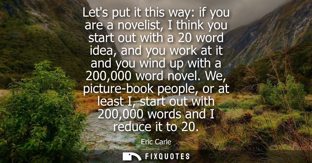 Lets put it this way: if you are a novelist, I think you start out with a 20 word idea, and you work at it and you wind 