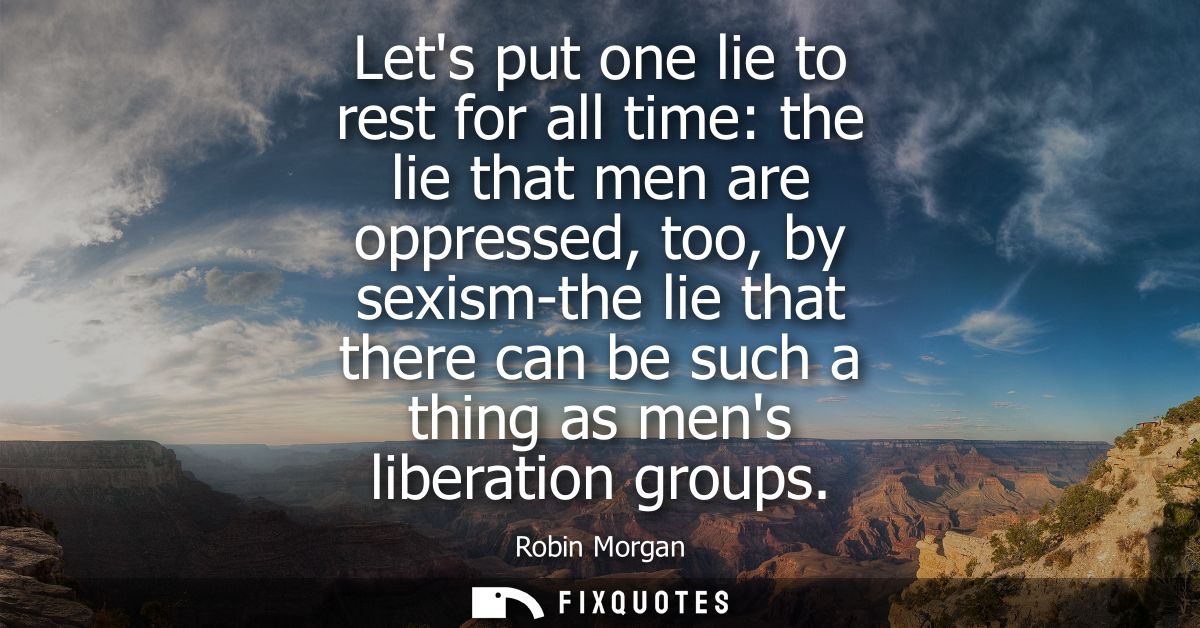 Lets put one lie to rest for all time: the lie that men are oppressed, too, by sexism-the lie that there can be such a t