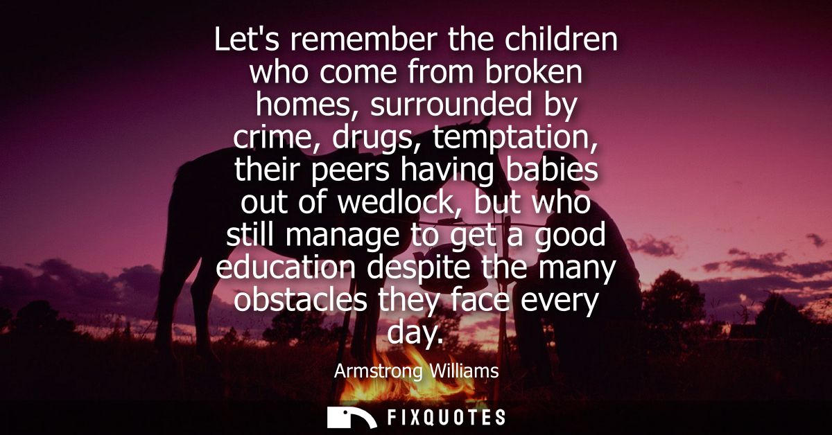 Lets remember the children who come from broken homes, surrounded by crime, drugs, temptation, their peers having babies