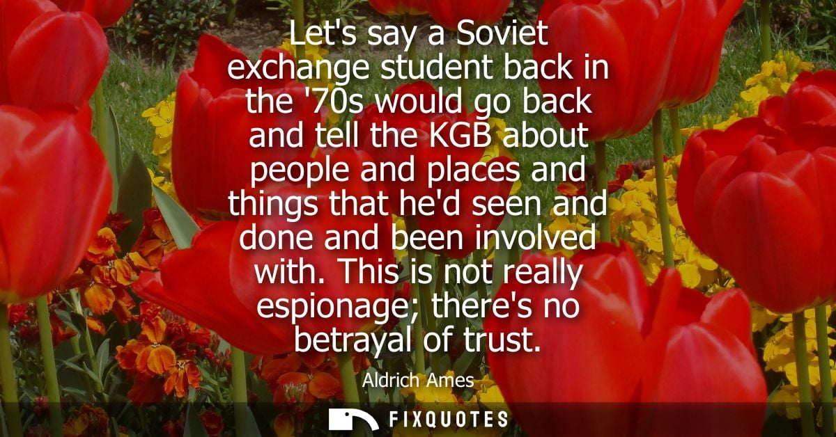 Lets say a Soviet exchange student back in the 70s would go back and tell the KGB about people and places and things tha