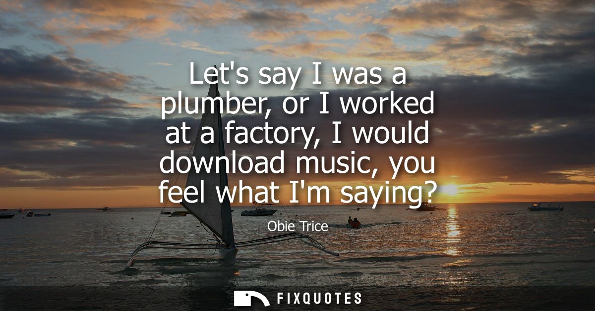 Lets say I was a plumber, or I worked at a factory, I would download music, you feel what Im saying?