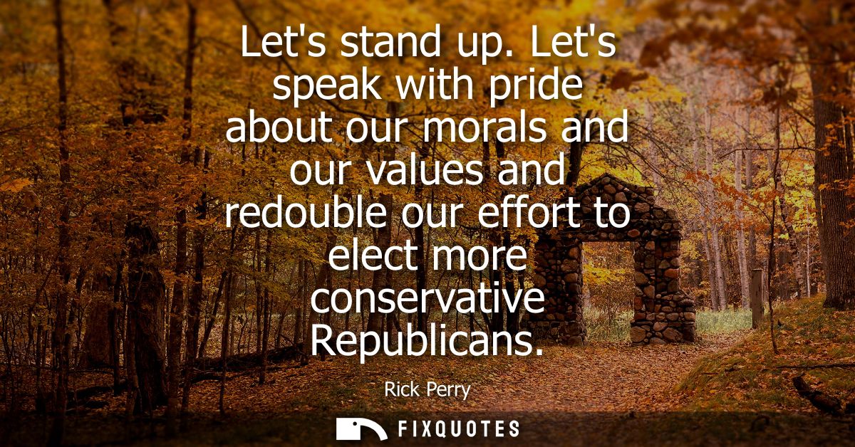 Lets stand up. Lets speak with pride about our morals and our values and redouble our effort to elect more conservative 