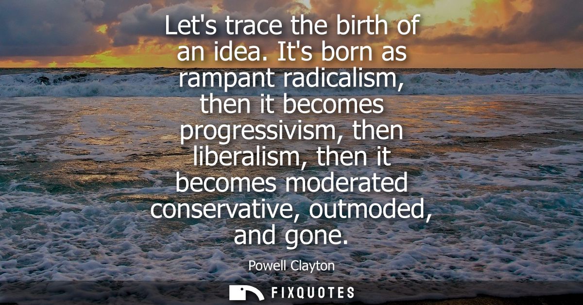 Lets trace the birth of an idea. Its born as rampant radicalism, then it becomes progressivism, then liberalism, then it