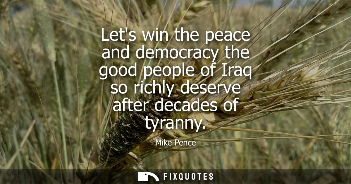 Lets win the peace and democracy the good people of Iraq so richly deserve after decades of tyranny