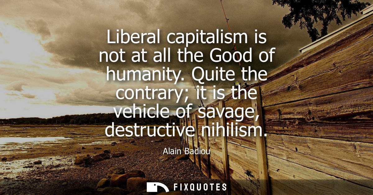 Liberal capitalism is not at all the Good of humanity. Quite the contrary it is the vehicle of savage, destructive nihil