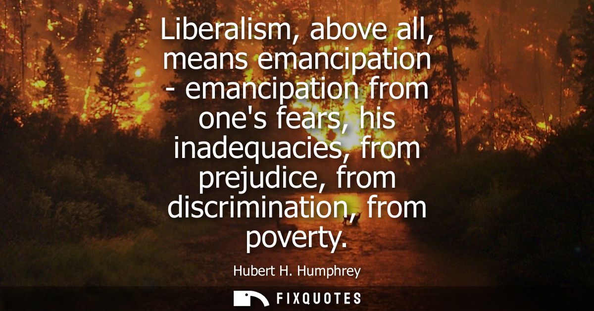 Liberalism, above all, means emancipation - emancipation from ones fears, his inadequacies, from prejudice, from discrim