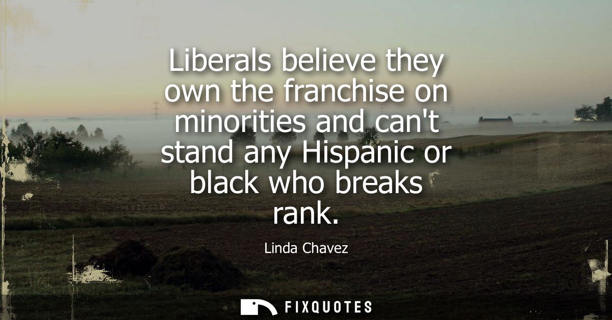 Liberals believe they own the franchise on minorities and cant stand any Hispanic or black who breaks rank