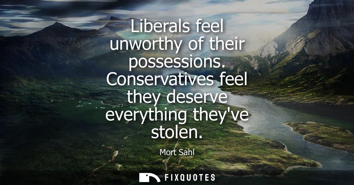 Liberals feel unworthy of their possessions. Conservatives feel they deserve everything theyve stolen