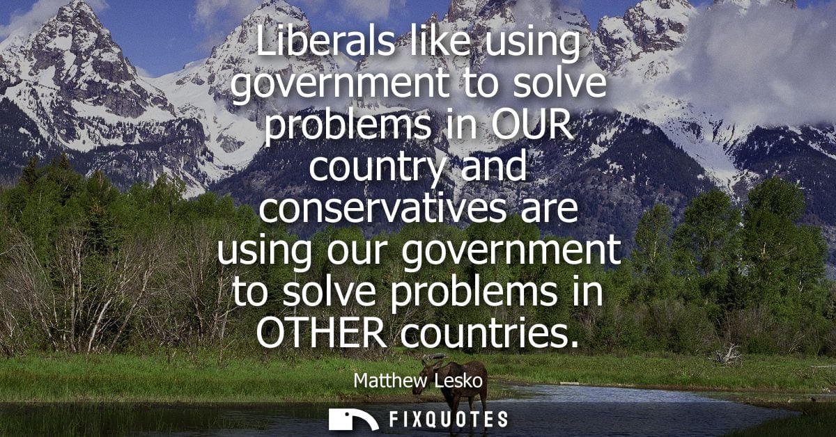 Liberals like using government to solve problems in OUR country and conservatives are using our government to solve prob