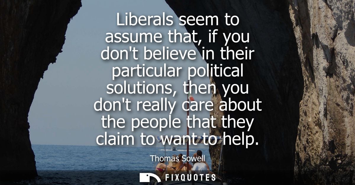 Liberals seem to assume that, if you dont believe in their particular political solutions, then you dont really care abo