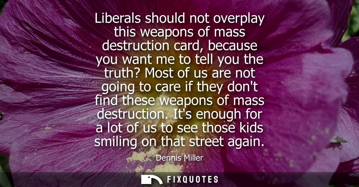 Liberals should not overplay this weapons of mass destruction card, because you want me to tell you the truth? Most of u