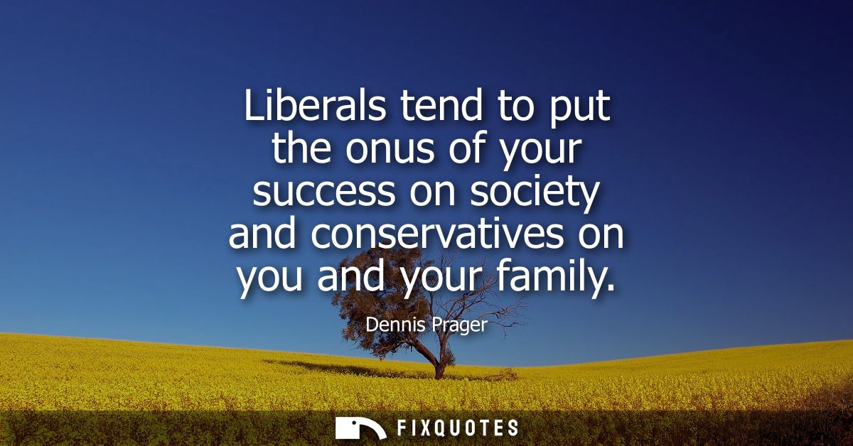 Liberals tend to put the onus of your success on society and conservatives on you and your family