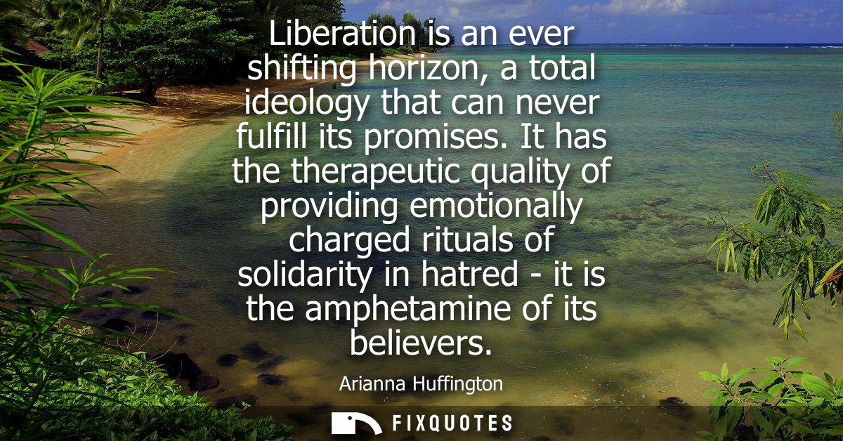 Liberation is an ever shifting horizon, a total ideology that can never fulfill its promises. It has the therapeutic qua