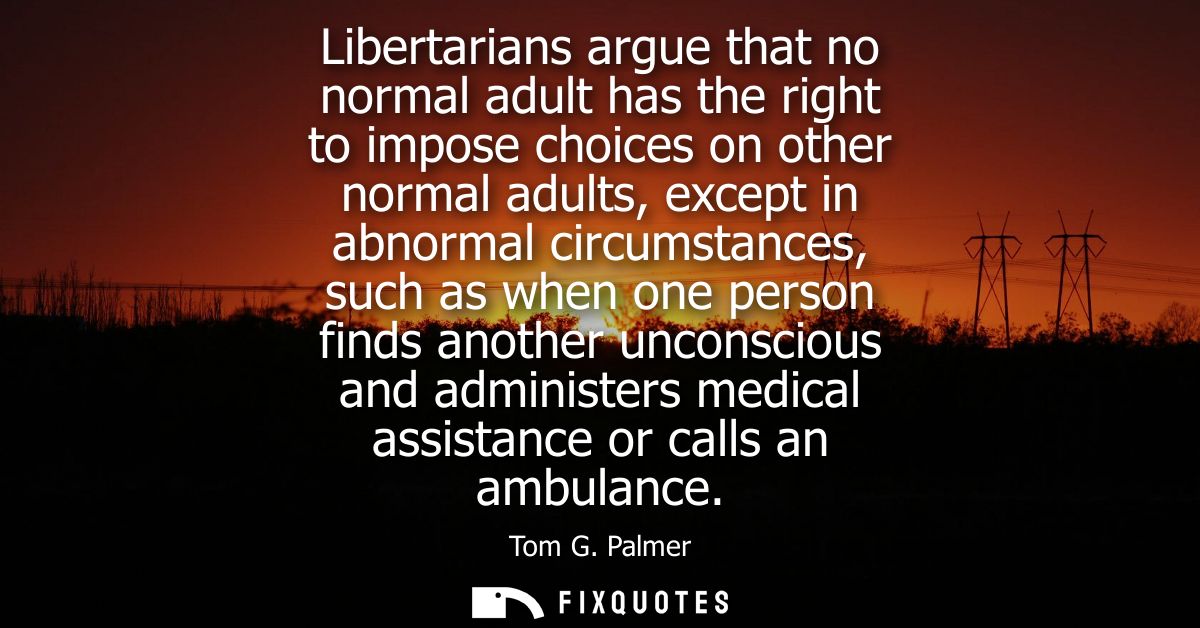 Libertarians argue that no normal adult has the right to impose choices on other normal adults, except in abnormal circu