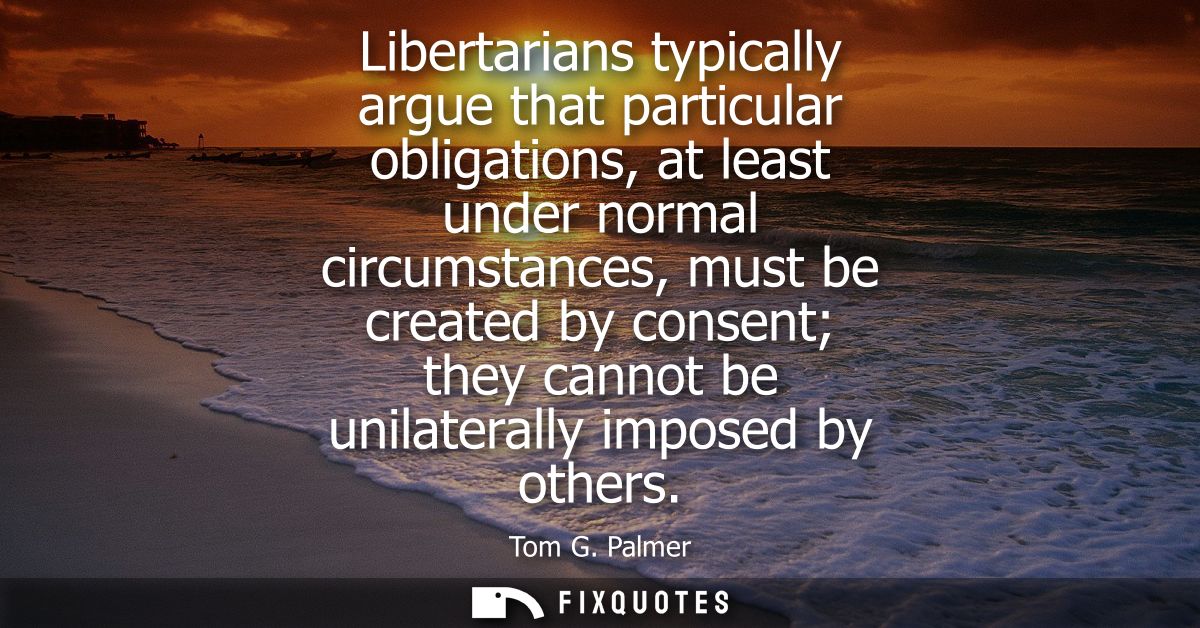 Libertarians typically argue that particular obligations, at least under normal circumstances, must be created by consen