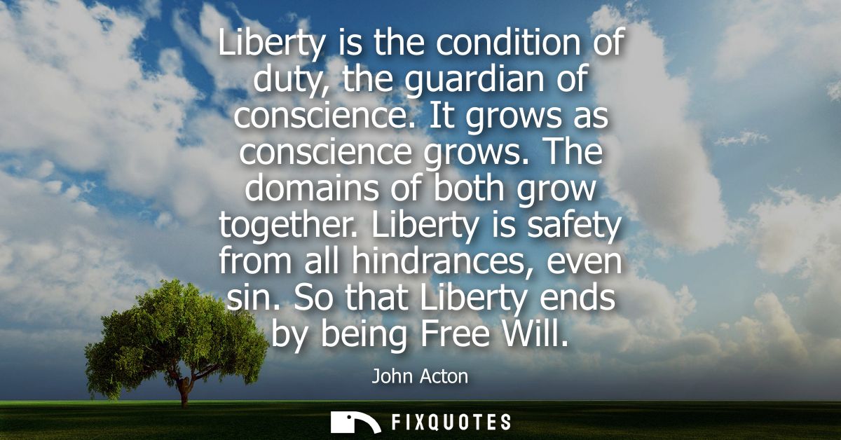 Liberty is the condition of duty, the guardian of conscience. It grows as conscience grows. The domains of both grow tog