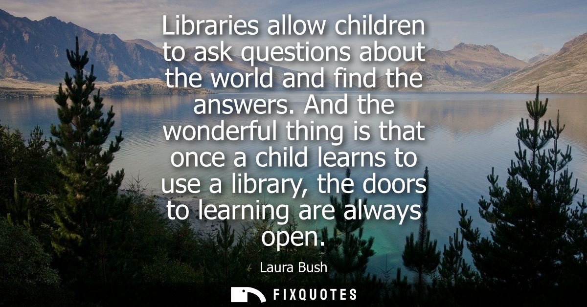 Libraries allow children to ask questions about the world and find the answers. And the wonderful thing is that once a c