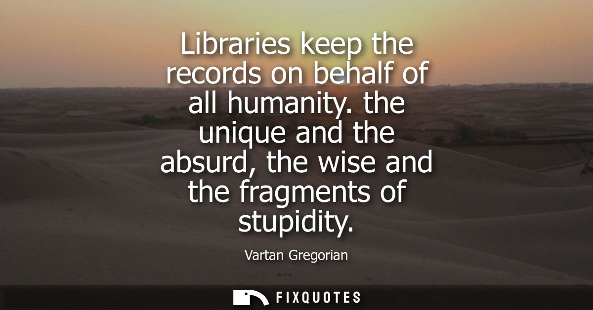 Libraries keep the records on behalf of all humanity. the unique and the absurd, the wise and the fragments of stupidity
