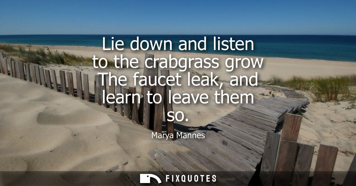Lie down and listen to the crabgrass grow The faucet leak, and learn to leave them so