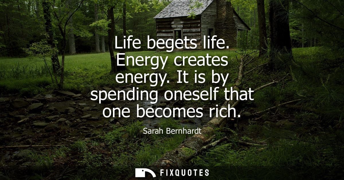 Life begets life. Energy creates energy. It is by spending oneself that one becomes rich - Sarah Bernhardt