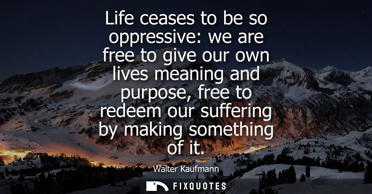 Life ceases to be so oppressive: we are free to give our own lives meaning and purpose, free to redeem our suffering by 