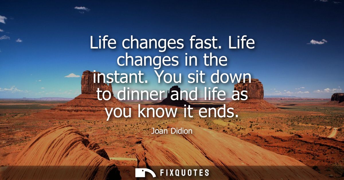 Life changes fast. Life changes in the instant. You sit down to dinner and life as you know it ends