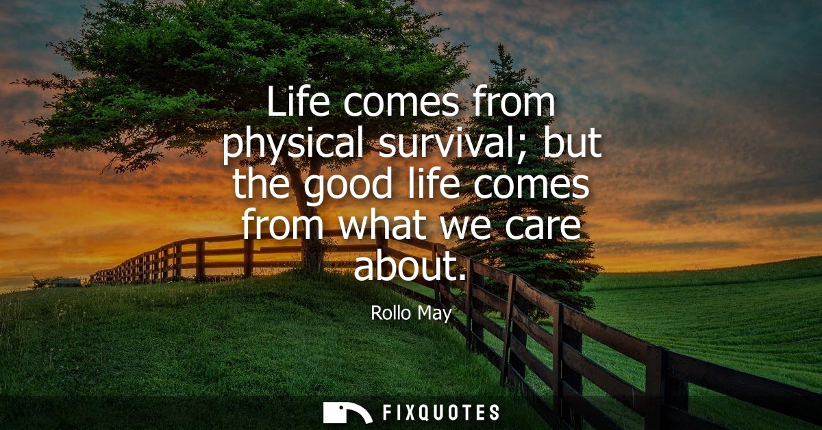 Life comes from physical survival but the good life comes from what we care about