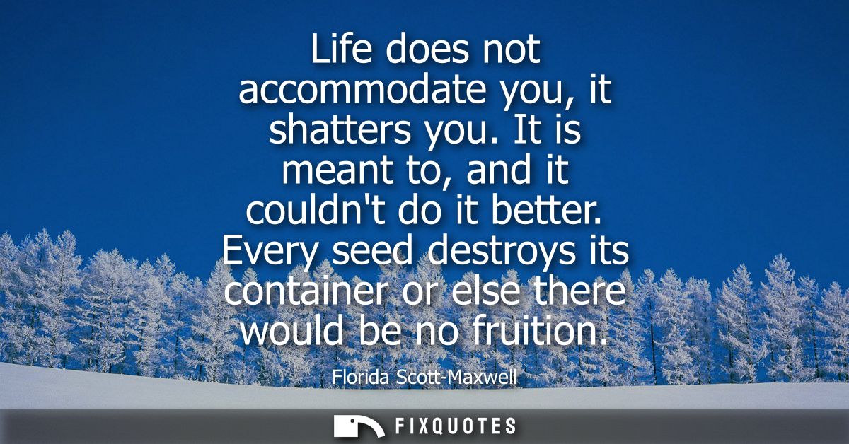 Life does not accommodate you, it shatters you. It is meant to, and it couldnt do it better. Every seed destroys its con