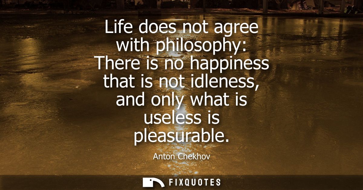 Life does not agree with philosophy: There is no happiness that is not idleness, and only what is useless is pleasurable