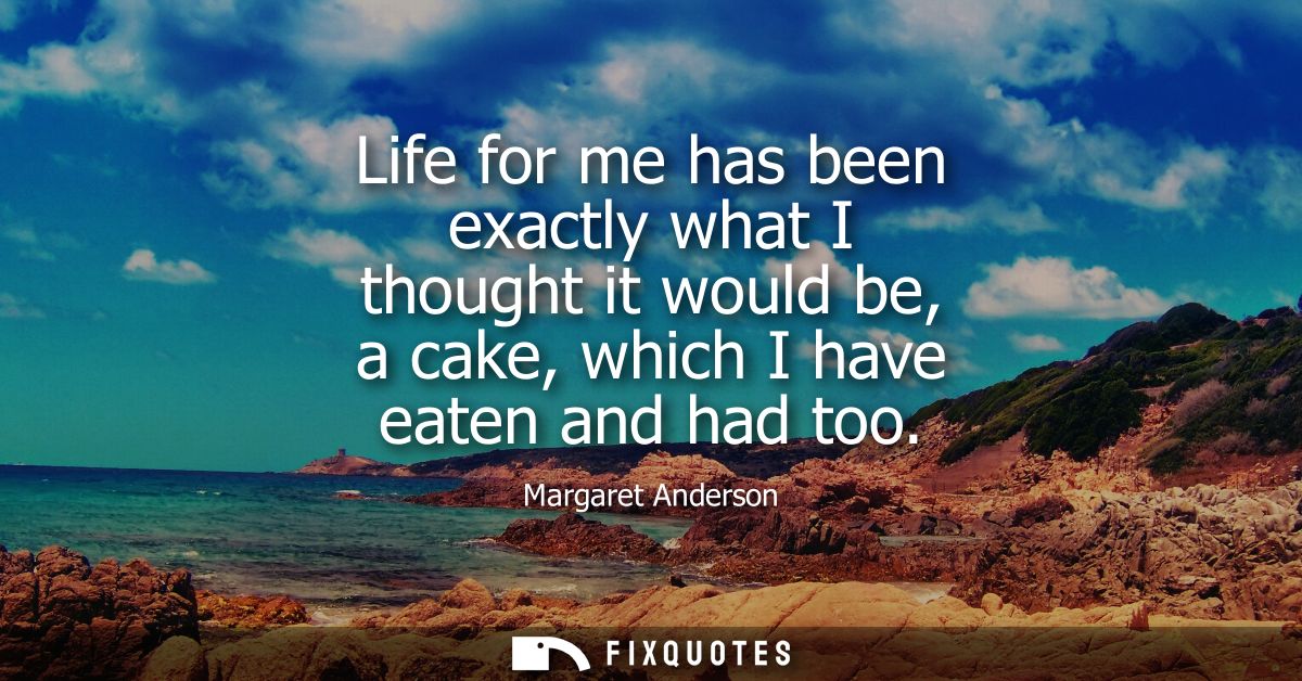 Life for me has been exactly what I thought it would be, a cake, which I have eaten and had too