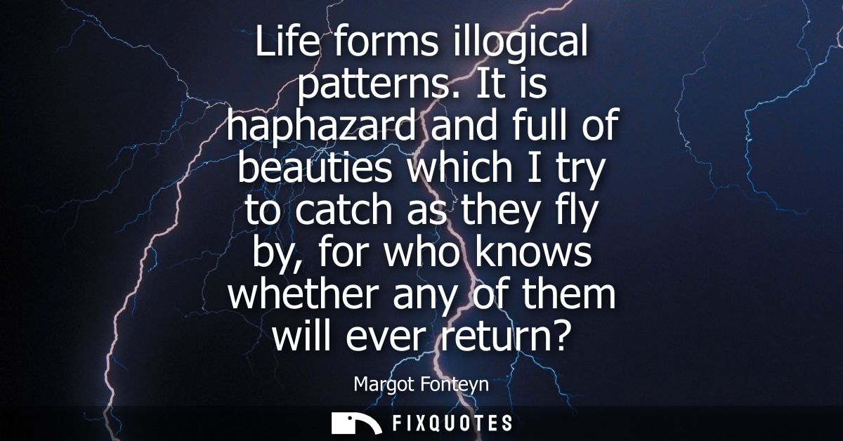 Life forms illogical patterns. It is haphazard and full of beauties which I try to catch as they fly by, for who knows w