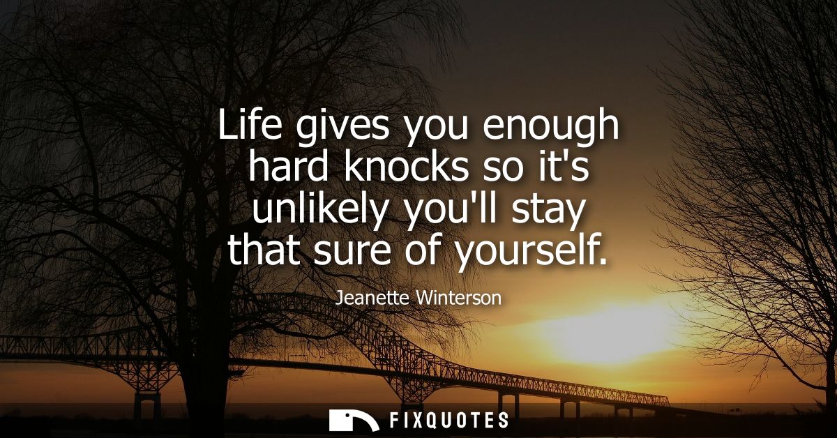 Life gives you enough hard knocks so its unlikely youll stay that sure of yourself