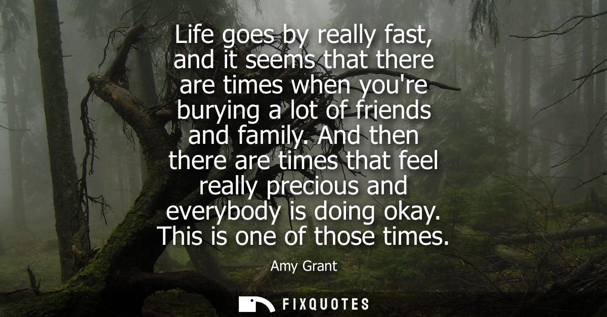 Life goes by really fast, and it seems that there are times when youre burying a lot of friends and family.