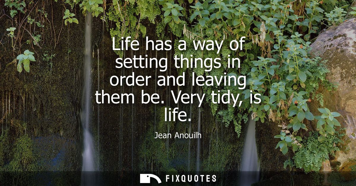 Life has a way of setting things in order and leaving them be. Very tidy, is life